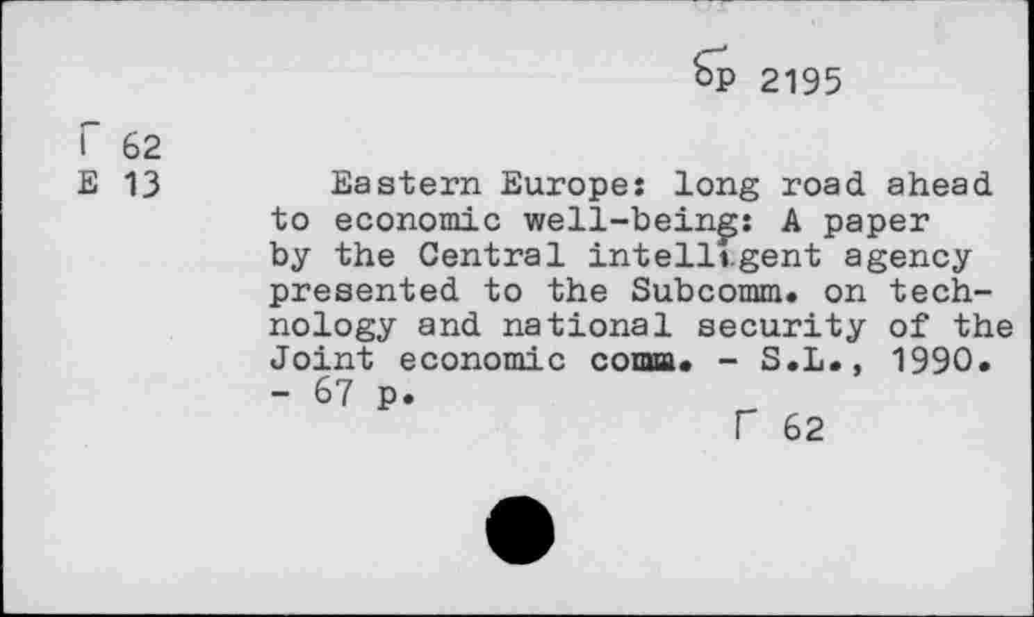 ﻿kp 2195
I 62
E 13
Eastern Europe: long road ahead to economic well-bein^: A paper by the Central intelligent agency presented to the Subcomm, on nology and national security Joint economic coma. - S.L., - 67 p.
F 62
tech-of the 1990.